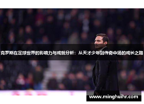 克罗斯在足球世界的影响力与成就分析：从天才少年到传奇中场的成长之路